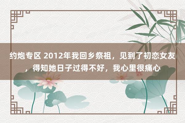 约炮专区 2012年我回乡祭祖，见到了初恋女友，得知她日子过得不好，我心里很痛心