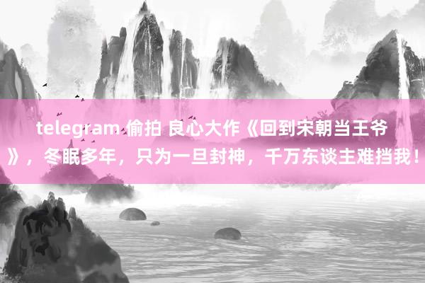 telegram 偷拍 良心大作《回到宋朝当王爷》，冬眠多年，只为一旦封神，千万东谈主难挡我！