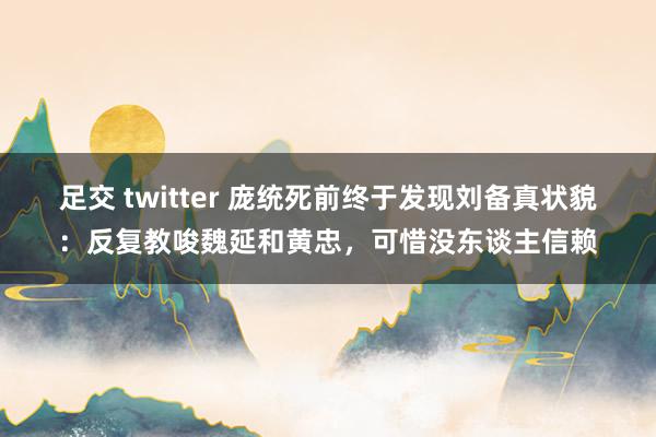 足交 twitter 庞统死前终于发现刘备真状貌：反复教唆魏延和黄忠，可惜没东谈主信赖