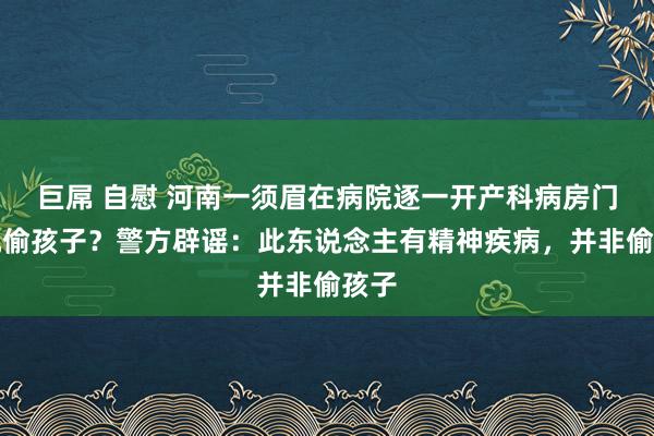 巨屌 自慰 河南一须眉在病院逐一开产科病房门俟机偷孩子？警方辟谣：此东说念主有精神疾病，并非偷孩子