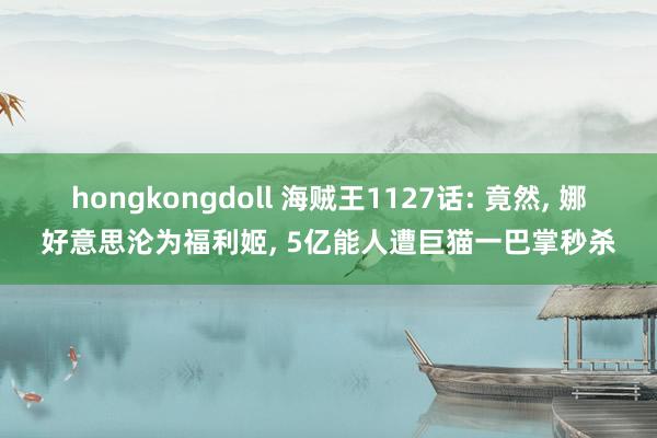 hongkongdoll 海贼王1127话: 竟然， 娜好意思沦为福利姬， 5亿能人遭巨猫一巴掌秒杀