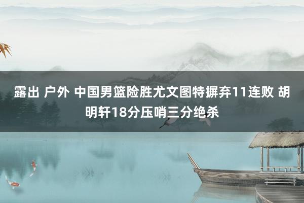 露出 户外 中国男篮险胜尤文图特摒弃11连败 胡明轩18分压哨三分绝杀