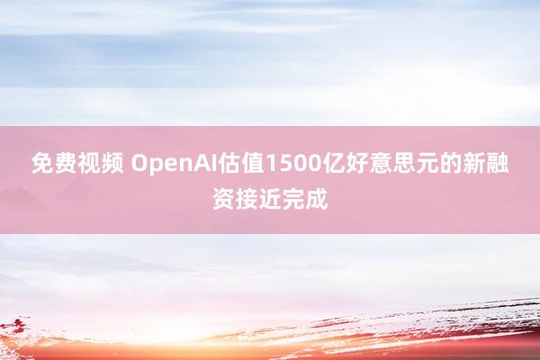 免费视频 OpenAI估值1500亿好意思元的新融资接近完成