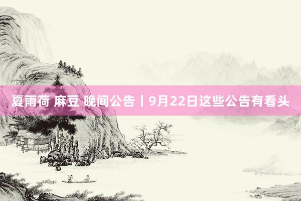 夏雨荷 麻豆 晚间公告丨9月22日这些公告有看头