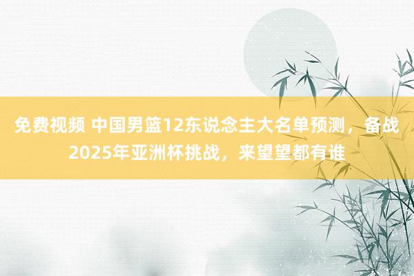 免费视频 中国男篮12东说念主大名单预测，备战2025年亚洲杯挑战，来望望都有谁