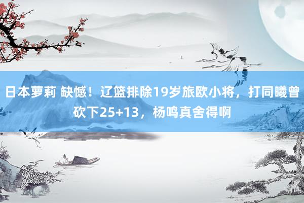 日本萝莉 缺憾！辽篮排除19岁旅欧小将，打同曦曾砍下25+13，杨鸣真舍得啊