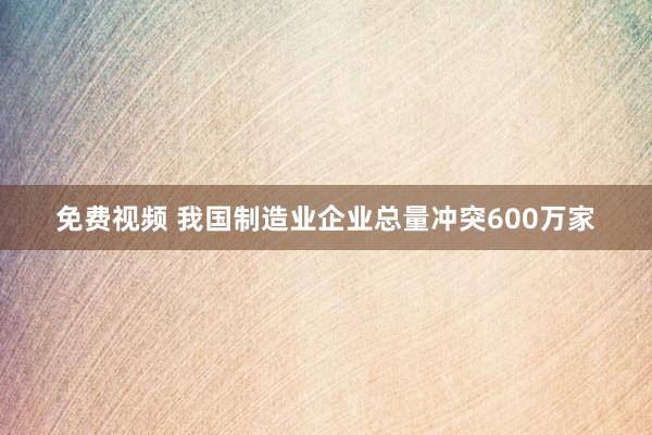 免费视频 我国制造业企业总量冲突600万家