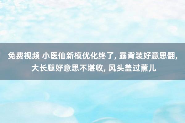 免费视频 小医仙新模优化终了， 露背装好意思翻， 大长腿好意思不堪收， 风头盖过薰儿