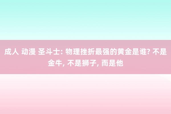 成人 动漫 圣斗士: 物理挫折最强的黄金是谁? 不是金牛， 不是狮子， 而是他