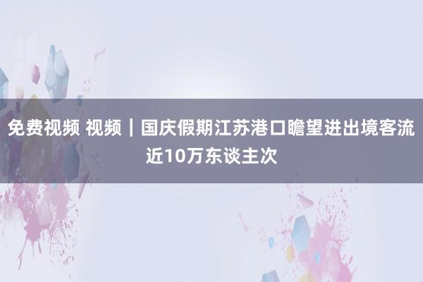 免费视频 视频｜国庆假期江苏港口瞻望进出境客流近10万东谈主次