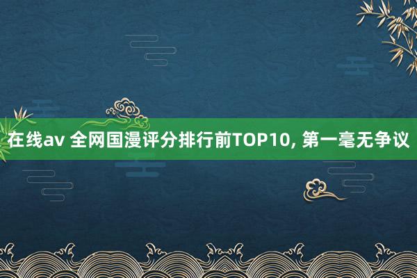 在线av 全网国漫评分排行前TOP10， 第一毫无争议