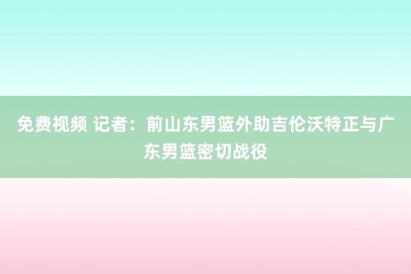 免费视频 记者：前山东男篮外助吉伦沃特正与广东男篮密切战役