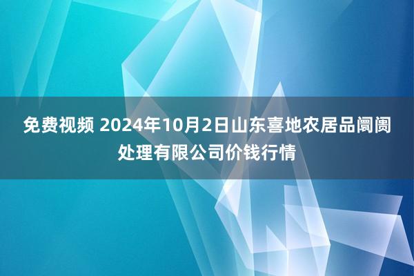 免费视频 2024年10月2日山东喜地农居品阛阓处理有限公司价钱行情