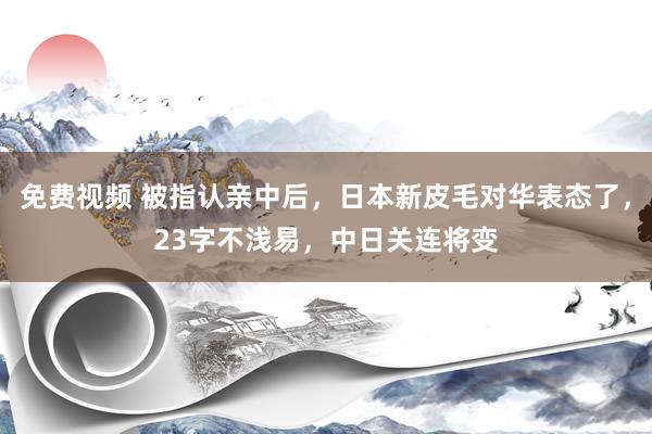 免费视频 被指认亲中后，日本新皮毛对华表态了，23字不浅易，中日关连将变