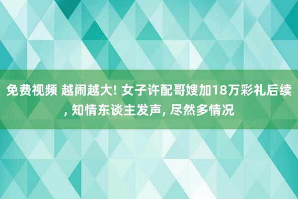 免费视频 越闹越大! 女子许配哥嫂加18万彩礼后续， 知情东谈主发声， 尽然多情况