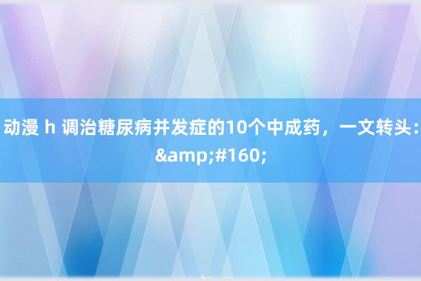 动漫 h 调治糖尿病并发症的10个中成药，一文转头：&#160;