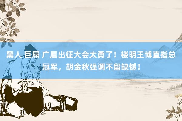 黑人 巨屌 广厦出征大会太勇了！楼明王博直指总冠军，胡金秋强调不留缺憾！