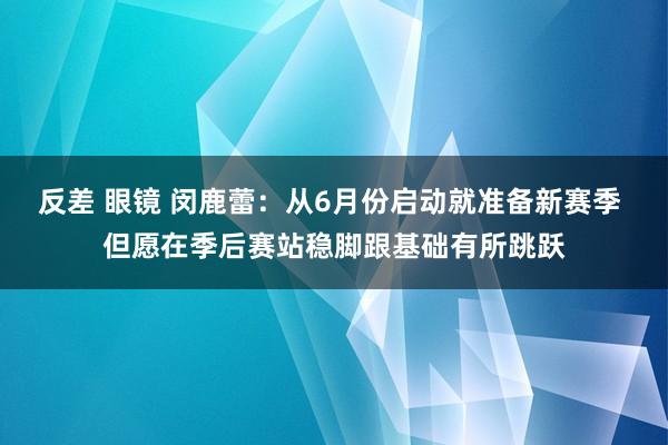 反差 眼镜 闵鹿蕾：从6月份启动就准备新赛季 但愿在季后赛站稳脚跟基础有所跳跃