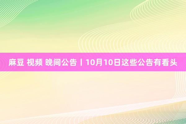 麻豆 视频 晚间公告丨10月10日这些公告有看头