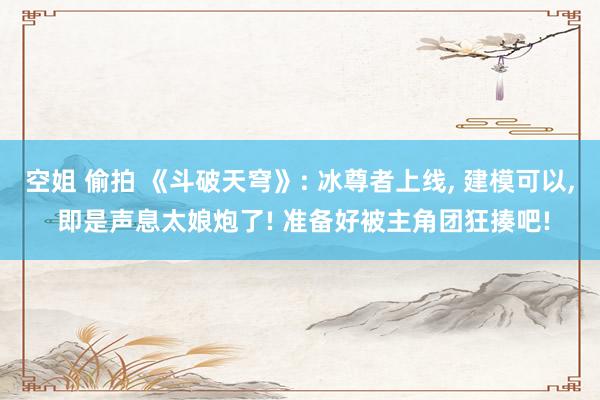 空姐 偷拍 《斗破天穹》: 冰尊者上线， 建模可以， 即是声息太娘炮了! 准备好被主角团狂揍吧!