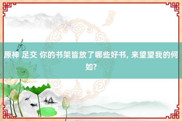 原神 足交 你的书架皆放了哪些好书， 来望望我的何如?