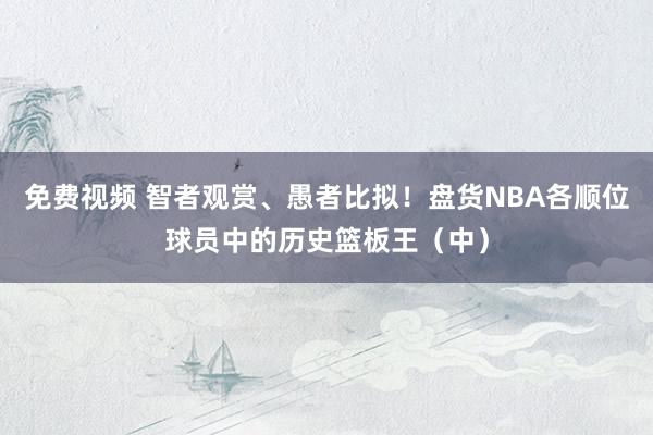 免费视频 智者观赏、愚者比拟！盘货NBA各顺位球员中的历史篮板王（中）