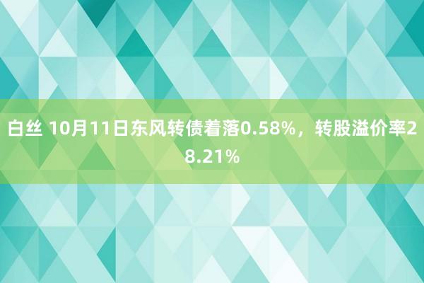 白丝 10月11日东风转债着落0.58%，转股溢价率28.21%