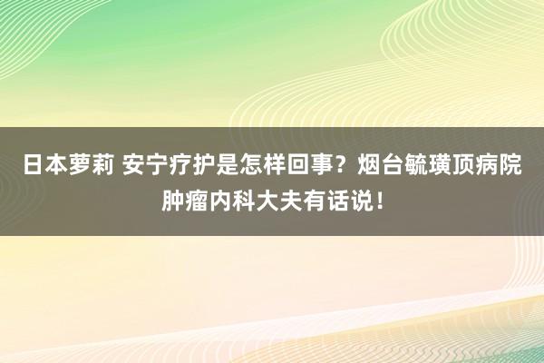 日本萝莉 安宁疗护是怎样回事？烟台毓璜顶病院肿瘤内科大夫有话说！