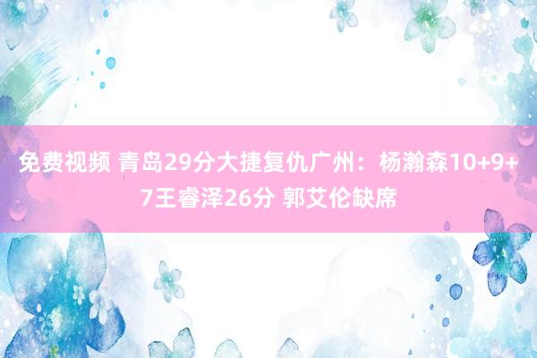 免费视频 青岛29分大捷复仇广州：杨瀚森10+9+7王睿泽26分 郭艾伦缺席