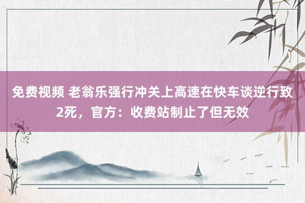 免费视频 老翁乐强行冲关上高速在快车谈逆行致2死，官方：收费站制止了但无效