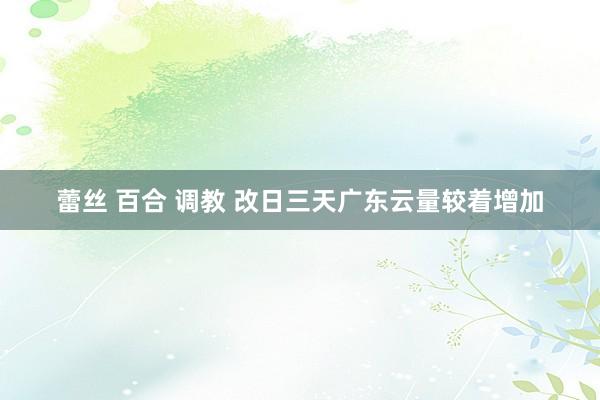 蕾丝 百合 调教 改日三天广东云量较着增加