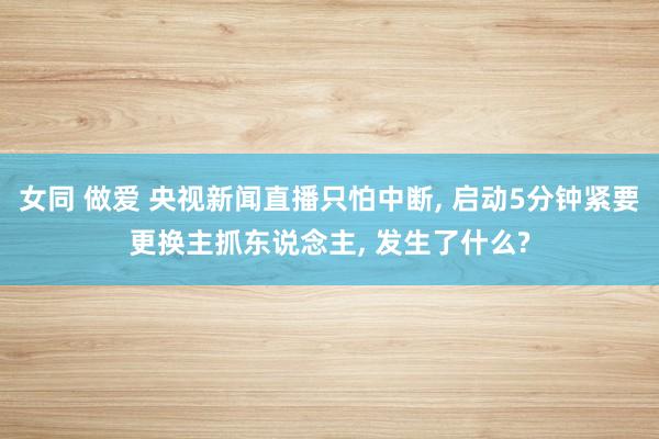 女同 做爱 央视新闻直播只怕中断， 启动5分钟紧要更换主抓东说念主， 发生了什么?