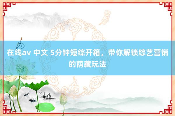 在线av 中文 5分钟短综开箱，带你解锁综艺营销的荫藏玩法