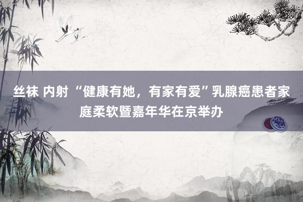 丝袜 内射 “健康有她，有家有爱”乳腺癌患者家庭柔软暨嘉年华在京举办