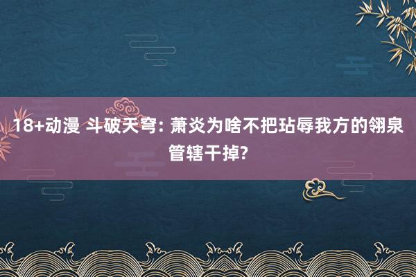 18+动漫 斗破天穹: 萧炎为啥不把玷辱我方的翎泉管辖干掉?