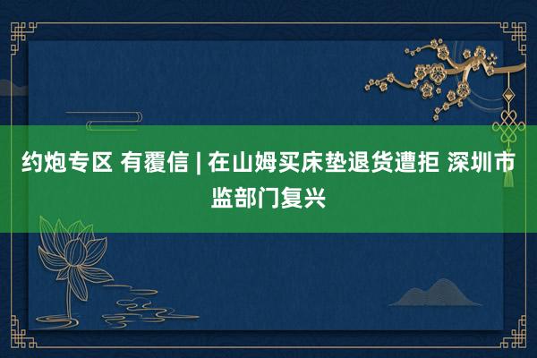 约炮专区 有覆信 | 在山姆买床垫退货遭拒 深圳市监部门复兴