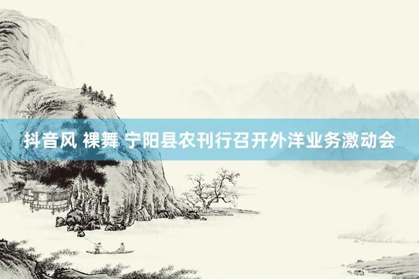 抖音风 裸舞 宁阳县农刊行召开外洋业务激动会