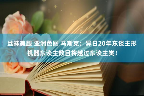 丝袜美腿 亚洲色图 马斯克：异日20年东谈主形机器东谈主数目将越过东谈主类！