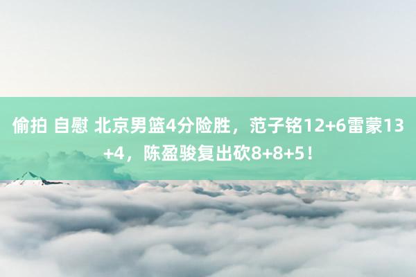 偷拍 自慰 北京男篮4分险胜，范子铭12+6雷蒙13+4，陈盈骏复出砍8+8+5！