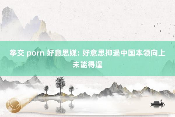 拳交 porn 好意思媒: 好意思抑遏中国本领向上未能得逞