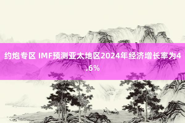 约炮专区 IMF预测亚太地区2024年经济增长率为4.6%