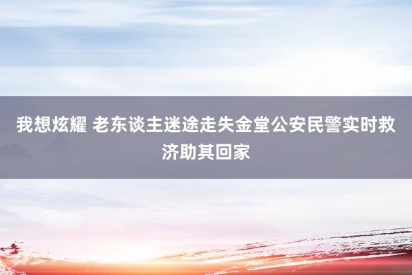 我想炫耀 老东谈主迷途走失金堂公安民警实时救济助其回家