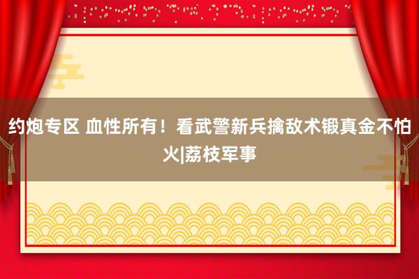 约炮专区 血性所有！看武警新兵擒敌术锻真金不怕火|荔枝军事