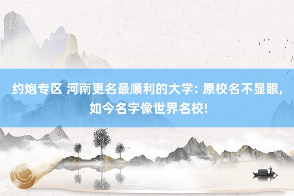 约炮专区 河南更名最顺利的大学: 原校名不显眼， 如今名字像世界名校!