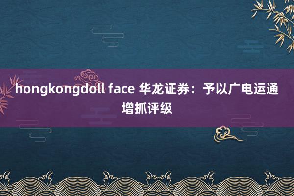 hongkongdoll face 华龙证券：予以广电运通增抓评级