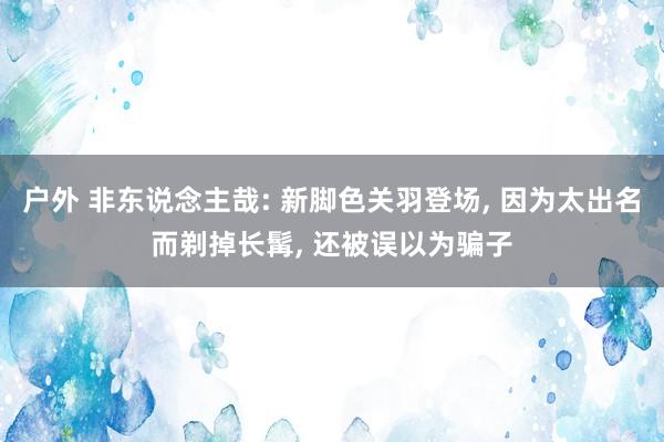 户外 非东说念主哉: 新脚色关羽登场， 因为太出名而剃掉长髯， 还被误以为骗子