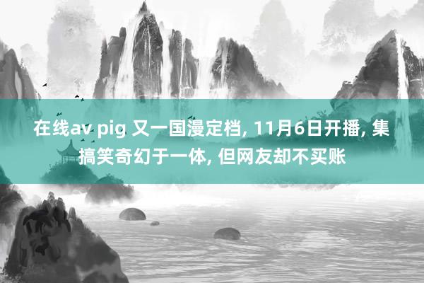 在线av pig 又一国漫定档， 11月6日开播， 集搞笑奇幻于一体， 但网友却不买账