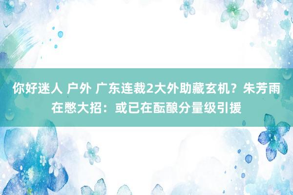 你好迷人 户外 广东连裁2大外助藏玄机？朱芳雨在憋大招：或已在酝酿分量级引援