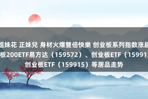 姐妹花 正妹兒 身材火爆雙倍快樂 创业板系列指数涨超4%，温暖创业板200ETF易方达（159572）、创业板ETF（159915）等居品走势