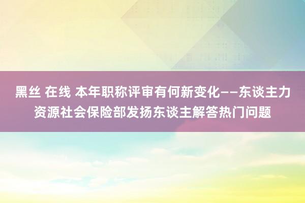 黑丝 在线 本年职称评审有何新变化——东谈主力资源社会保险部发扬东谈主解答热门问题